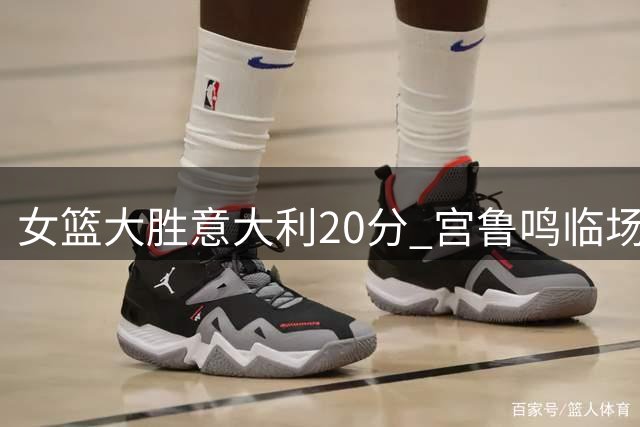 女篮大胜意大利20分 宫鲁鸣临场指挥获盛赞