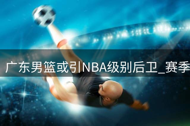 广东男篮或引NBA级别后卫 赛季阵容或将重组